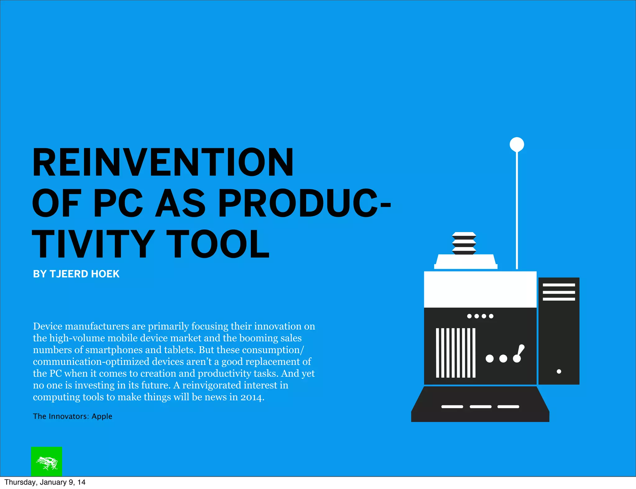 REINVENTION
OF PC AS PRODUCTIVITY TOOL
BY TJEERD HOEK

Device manufacturers are primarily focusing their innovation on
the high-volume mobile device market and the booming sales
numbers of smartphones and tablets. But these consumption/
communication-optimized devices aren’t a good replacement of
the PC when it comes to creation and productivity tasks. And yet
no one is investing in its future. A reinvigorated interest in
computing tools to make things will be news in 2014.
The Innovators: Apple

Thursday, January 9, 14

 