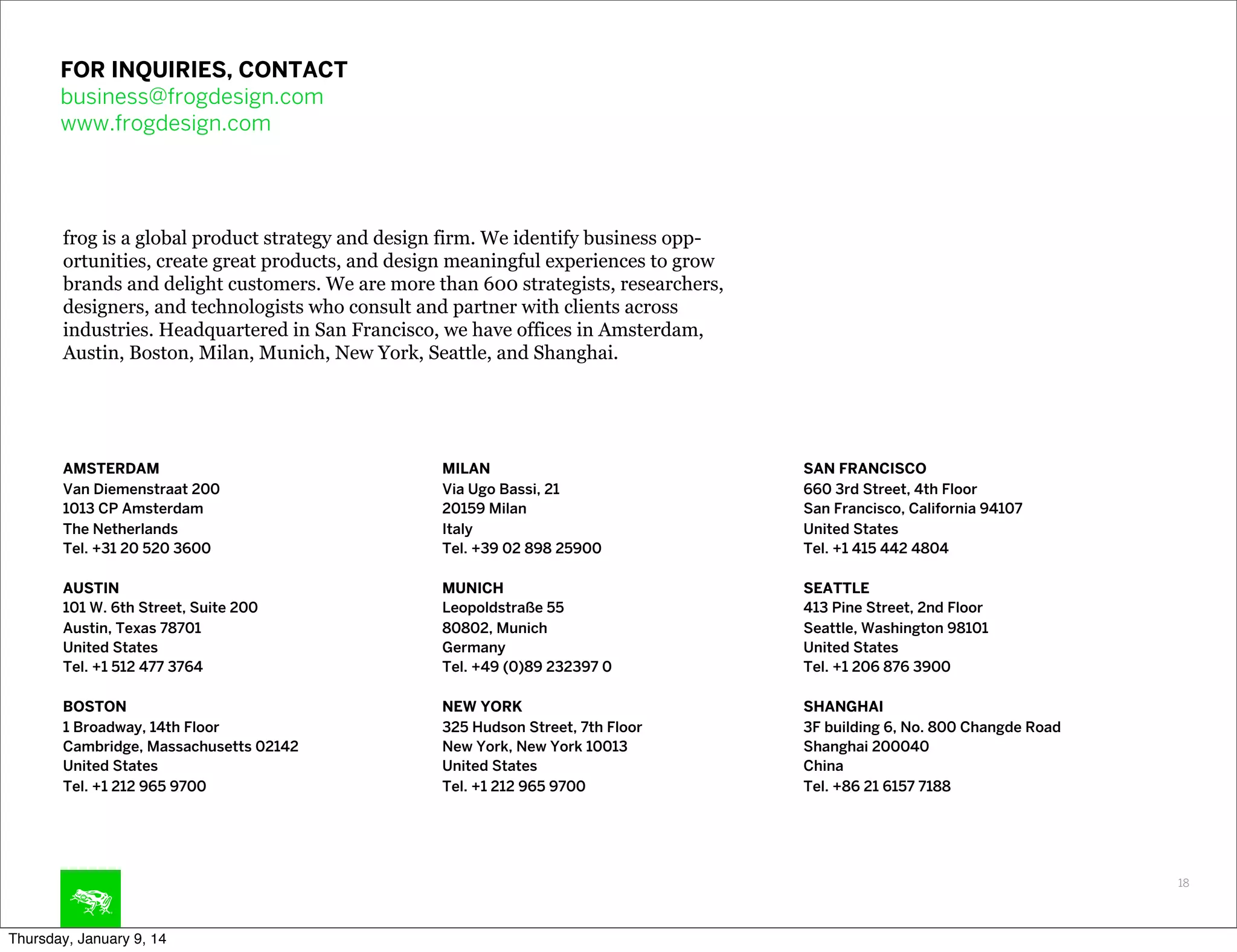 FOR INQUIRIES, CONTACT
business@frogdesign.com
www.frogdesign.com

frog is a global product strategy and design firm. We identify business opportunities, create great products, and design meaningful experiences to grow
brands and delight customers. We are more than 600 strategists, researchers,
designers, and technologists who consult and partner with clients across
industries. Headquartered in San Francisco, we have offices in Amsterdam,
Austin, Boston, Milan, Munich, New York, Seattle, and Shanghai.

AMSTERDAM
Van Diemenstraat 200
1013 CP Amsterdam
The Netherlands
Tel. +31 20 520 3600

MILAN
Via Ugo Bassi, 21
20159 Milan
Italy
Tel. +39 02 898 25900

SAN FRANCISCO
660 3rd Street, 4th Floor
San Francisco, California 94107
United States
Tel. +1 415 442 4804

AUSTIN
101 W. 6th Street, Suite 200
Austin, Texas 78701
United States
Tel. +1 512 477 3764

MUNICH
Leopoldstraße 55
80802, Munich
Germany
Tel. +49 (0)89 232397 0

SEATTLE
413 Pine Street, 2nd Floor
Seattle, Washington 98101
United States
Tel. +1 206 876 3900

BOSTON
1 Broadway, 14th Floor
Cambridge, Massachusetts 02142
United States
Tel. +1 212 965 9700

NEW YORK
325 Hudson Street, 7th Floor
New York, New York 10013
United States
Tel. +1 212 965 9700

SHANGHAI
3F building 6, No. 800 Changde Road
Shanghai 200040
China
Tel. +86 21 6157 7188

18

Thursday, January 9, 14

 