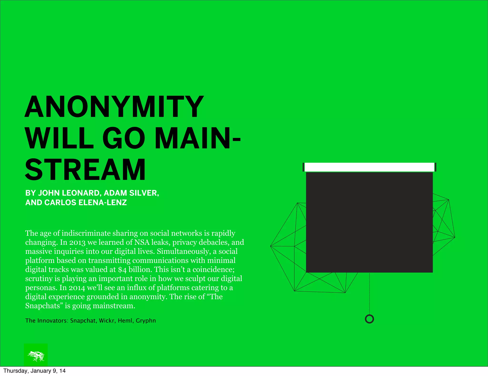 ANONYMITY
WILL GO MAINSTREAM
BY JOHN LEONARD, ADAM SILVER,
AND CARLOS ELENA-LENZ

The age of indiscriminate sharing on social networks is rapidly
changing. In 2013 we learned of NSA leaks, privacy debacles, and
massive inquiries into our digital lives. Simultaneously, a social
platform based on transmitting communications with minimal
digital tracks was valued at $4 billion. This isn’t a coincidence;
scrutiny is playing an important role in how we sculpt our digital
personas. In 2014 we’ll see an influx of platforms catering to a
digital experience grounded in anonymity. The rise of “The
Snapchats” is going mainstream.
The Innovators: Snapchat, Wickr, Heml, Gryphn

Thursday, January 9, 14

 