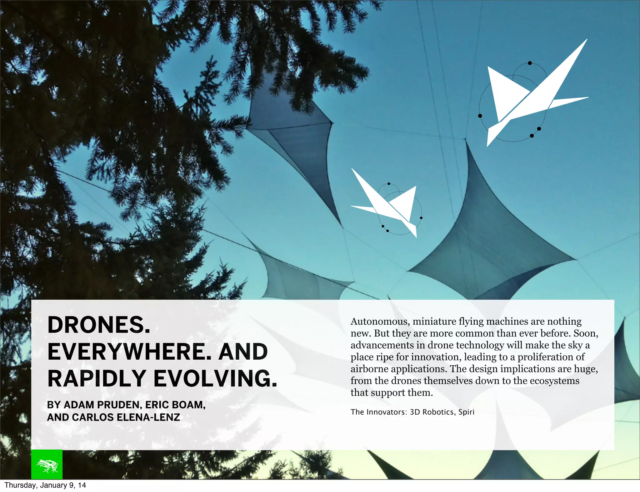 DRONES.
EVERYWHERE. AND
RAPIDLY EVOLVING.

Autonomous, miniature flying machines are nothing
new. But they are more common than ever before. Soon,
advancements in drone technology will make the sky a
place ripe for innovation, leading to a proliferation of
airborne applications. The design implications are huge,
from the drones themselves down to the ecosystems
that support them.

BY ADAM PRUDEN, ERIC BOAM,
AND CARLOS ELENA-LENZ

The Innovators: 3D Robotics, Spiri

Thursday, January 9, 14

 