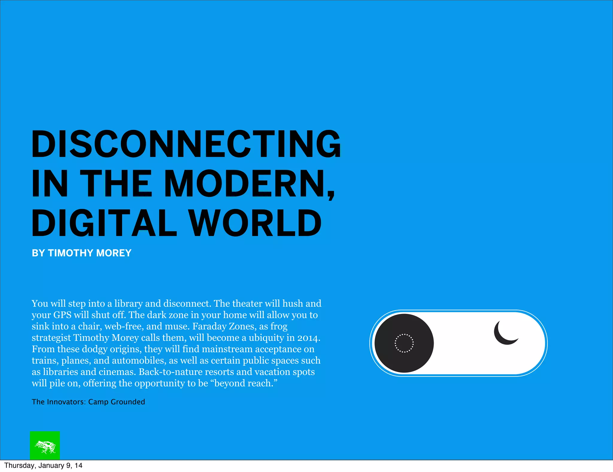 DISCONNECTING
IN THE MODERN,
DIGITAL WORLD
BY TIMOTHY MOREY

You will step into a library and disconnect. The theater will hush and
your GPS will shut off. The dark zone in your home will allow you to
sink into a chair, web-free, and muse. Faraday Zones, as frog
strategist Timothy Morey calls them, will become a ubiquity in 2014.
From these dodgy origins, they will find mainstream acceptance on
trains, planes, and automobiles, as well as certain public spaces such
as libraries and cinemas. Back-to-nature resorts and vacation spots
will pile on, offering the opportunity to be “beyond reach.”
The Innovators: Camp Grounded

Thursday, January 9, 14

 