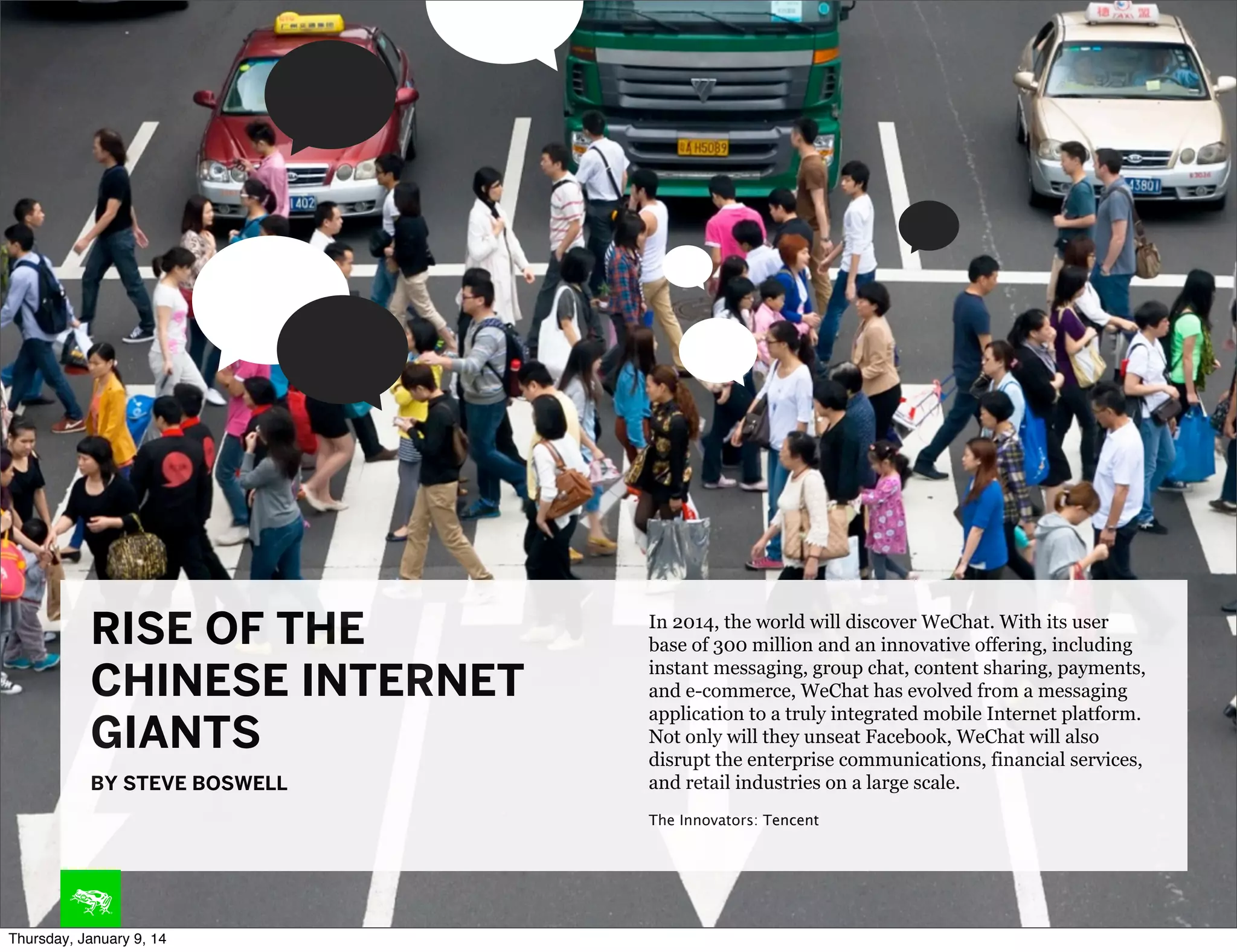RISE OF THE
CHINESE INTERNET
GIANTS
BY STEVE BOSWELL

In 2014, the world will discover WeChat. With its user
base of 300 million and an innovative offering, including
instant messaging, group chat, content sharing, payments,
and e-commerce, WeChat has evolved from a messaging
application to a truly integrated mobile Internet platform.
Not only will they unseat Facebook, WeChat will also
disrupt the enterprise communications, financial services,
and retail industries on a large scale.
The Innovators: Tencent

Thursday, January 9, 14

 