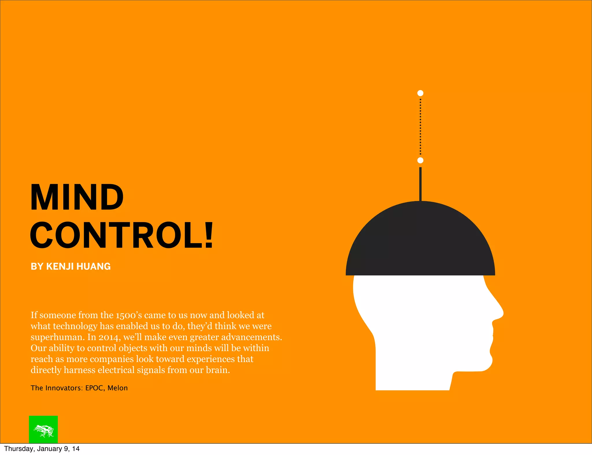MIND
CONTROL!
BY KENJI HUANG

If someone from the 1500’s came to us now and looked at
what technology has enabled us to do, they’d think we were
superhuman. In 2014, we’ll make even greater advancements.
Our ability to control objects with our minds will be within
reach as more companies look toward experiences that
directly harness electrical signals from our brain.
The Innovators: EPOC, Melon

Thursday, January 9, 14

 