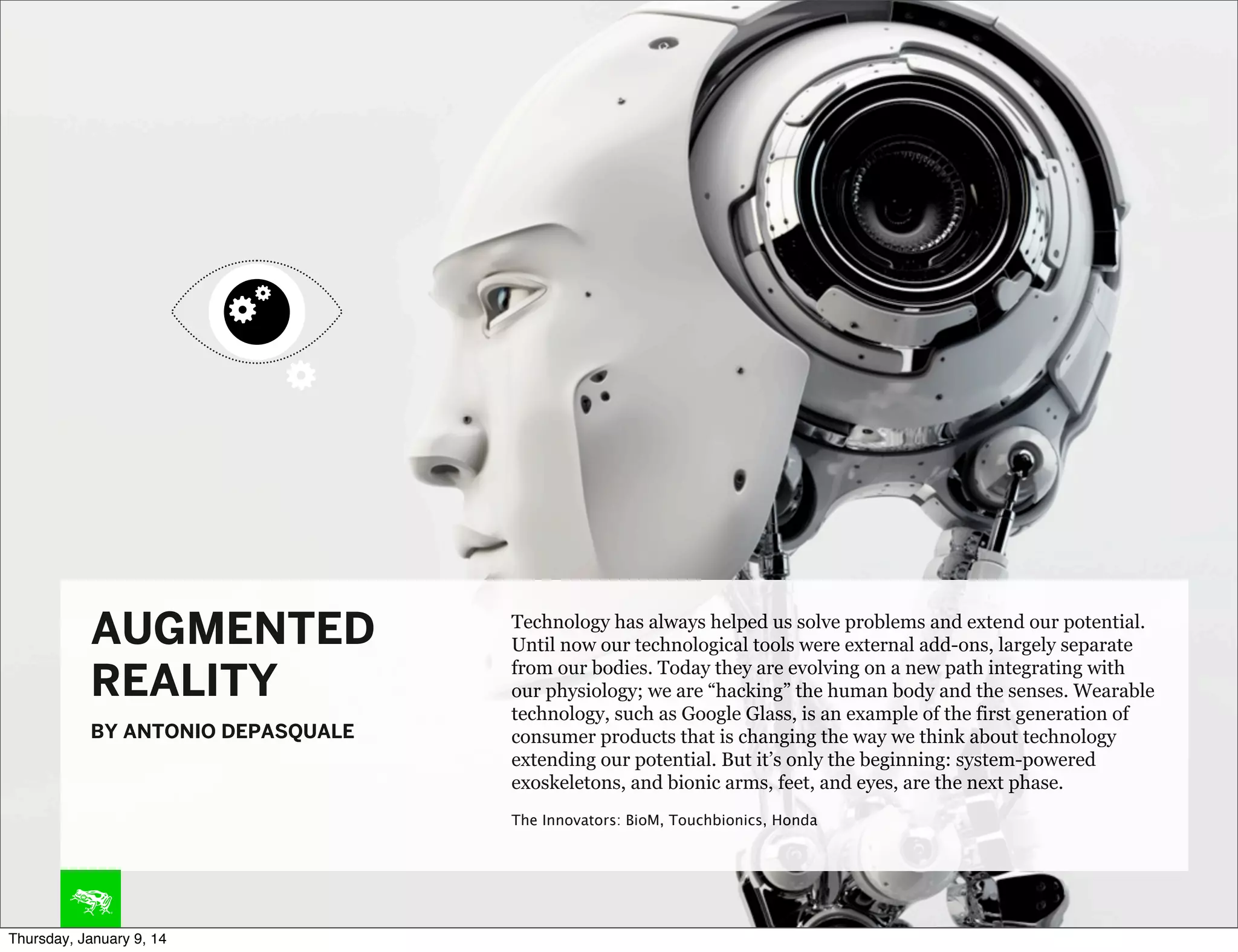 AUGMENTED
REALITY
BY ANTONIO DEPASQUALE

Technology has always helped us solve problems and extend our potential.
Until now our technological tools were external add-ons, largely separate
from our bodies. Today they are evolving on a new path integrating with
our physiology; we are “hacking” the human body and the senses. Wearable
technology, such as Google Glass, is an example of the first generation of
consumer products that is changing the way we think about technology
extending our potential. But it’s only the beginning: system-powered
exoskeletons, and bionic arms, feet, and eyes, are the next phase.
The Innovators: BioM, Touchbionics, Honda

Thursday, January 9, 14

 
