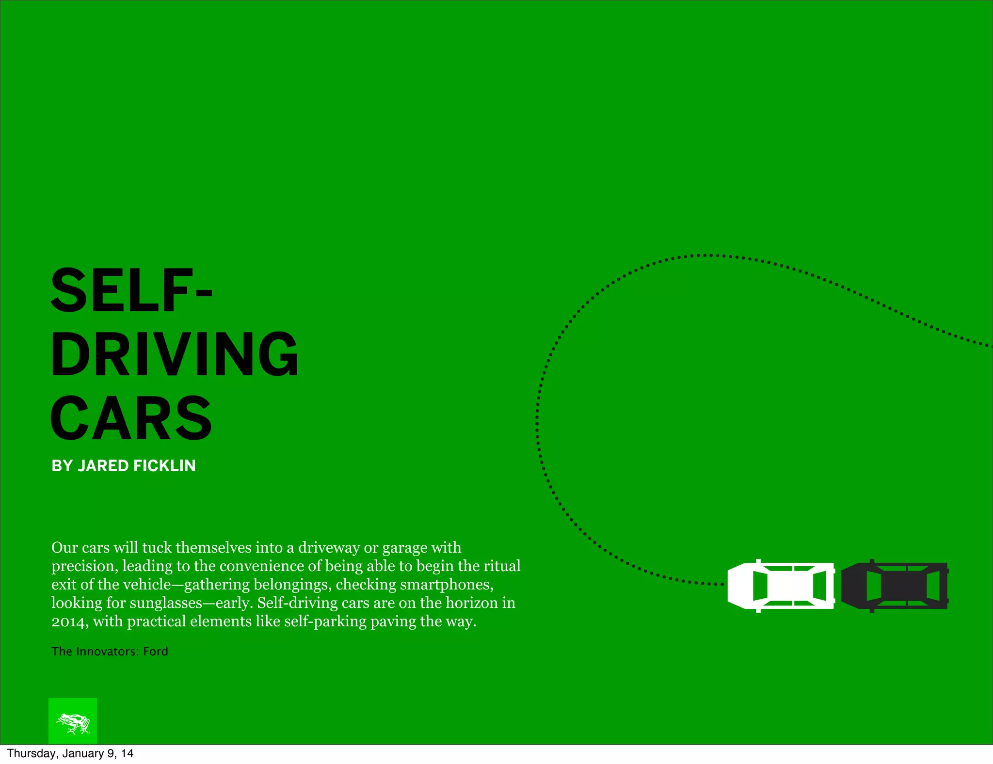 SELFDRIVING
CARS
BY JARED FICKLIN

Our cars will tuck themselves into a driveway or garage with
precision, leading to the convenience of being able to begin the ritual
exit of the vehicle—gathering belongings, checking smartphones,
looking for sunglasses—early. Self-driving cars are on the horizon in
2014, with practical elements like self-parking paving the way.
The Innovators: Ford

Thursday, January 9, 14

 