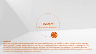 25© GfK 2016 | Tech Trends 2016
About GfK
GfK is the trusted source of relevant market and consumer information that enables its clients to make smarter decisions.
More than 13,000 market research experts combine their passion with GfK’s long-standing data science experience. This
allows GfK to deliver vital global insights matched with local market intelligence from more than 100 countries. By using
innovative technologies and data sciences, GfK turns big data into smart data, enabling its clients to improve their competitive
edge and enrich consumers’ experiences and choices.
Contact:
TechTrends2016@gfk.com
 