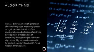 A L G O R I T H M S
Increased development of generators
of natural language, improving speech
recognition, sophistication of the
discrimination and selection algorithms,
development of recognition of
personality through images and video
algorithms. Algorithms development
for content curation (Facebook’s News
feed) and marketplace.
 