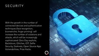 S E C U R I T Y
With the growth in the number of
connected devices and authentication
techniques (face recognition,
biometriche, finger printing) will
increase the number of violations and
attacks, which will be increasingly
sophisticated: Zero-Day exploits,
Backdoors, Glitches, IOT, Selfie
Security, Darknets, Open Source App
Vulnerabilities, Prize Hacks.
 