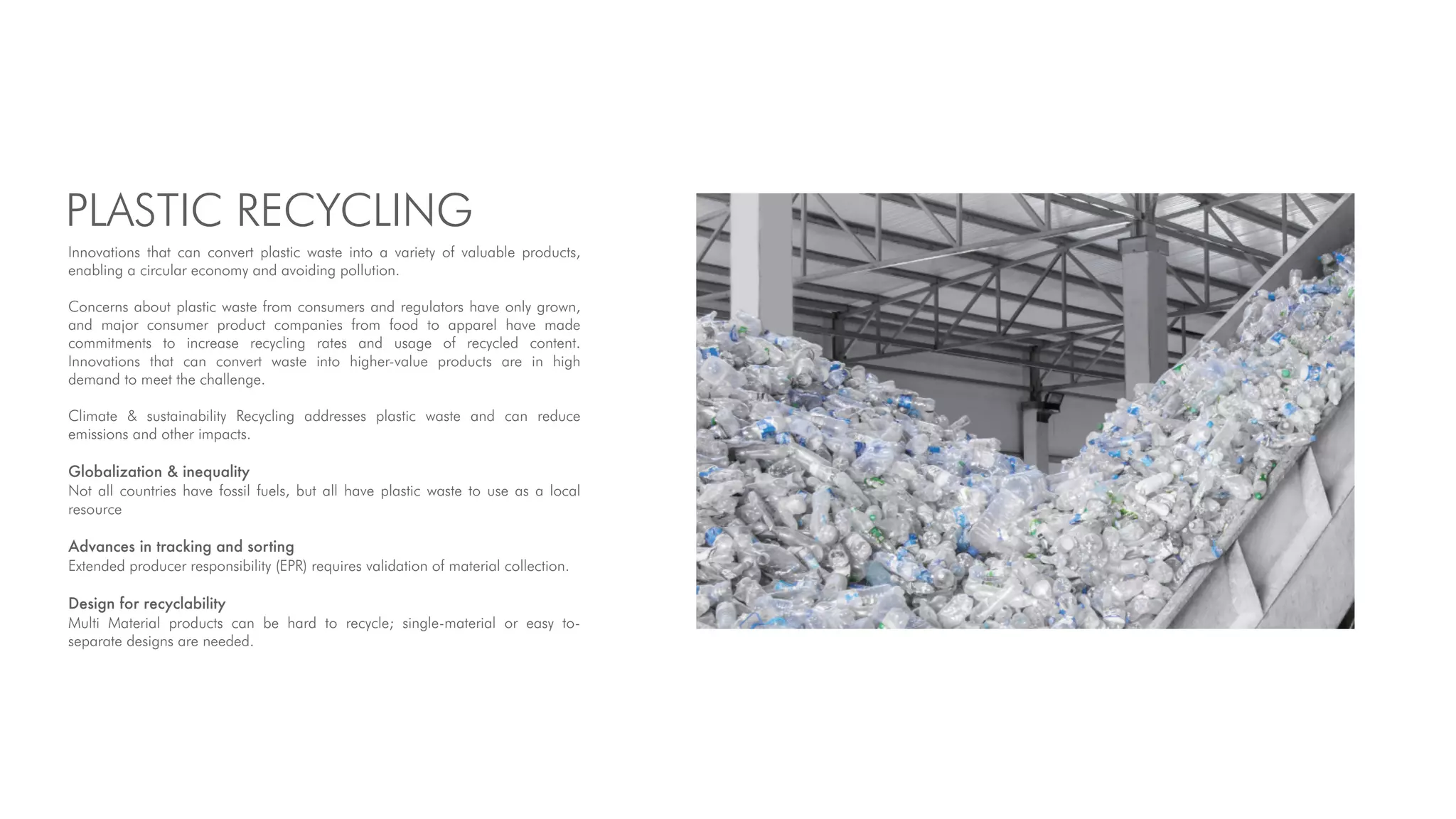 PLASTIC RECYCLING
Innovations that can convert plastic waste into a variety of valuable products,
enabling a circular economy and avoiding pollution.
Concerns about plastic waste from consumers and regulators have only grown,
and major consumer product companies from food to apparel have made
commitments to increase recycling rates and usage of recycled content.
Innovations that can convert waste into higher-value products are in high
demand to meet the challenge.
Climate & sustainability Recycling addresses plastic waste and can reduce
emissions and other impacts.
Globalization & inequality
Not all countries have fossil fuels, but all have plastic waste to use as a local
resource
Advances in tracking and sorting
Extended producer responsibility (EPR) requires validation of material collection.
Design for recyclability
Multi Material products can be hard to recycle; single-material or easy to-
separate designs are needed.
 