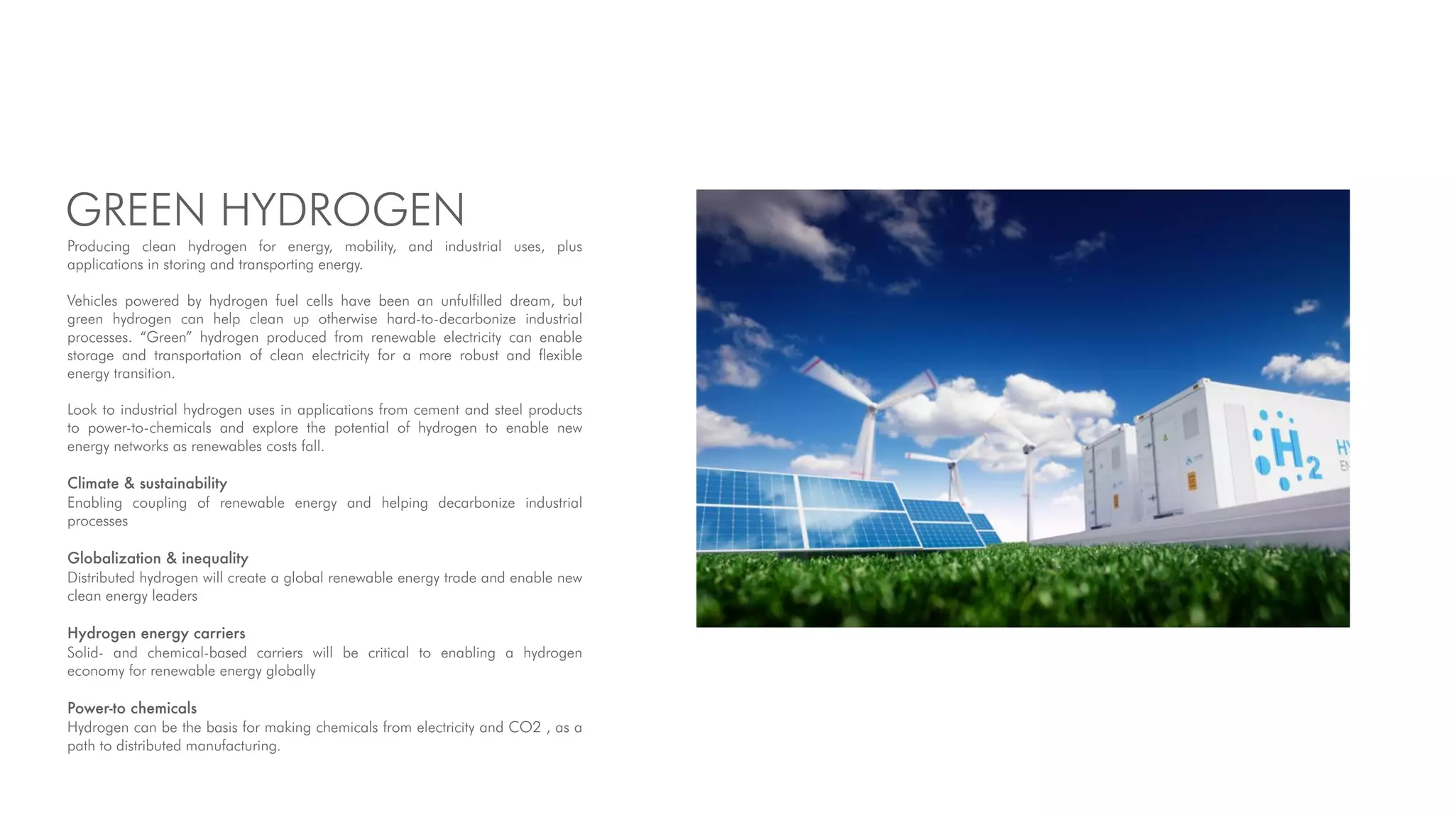 GREEN HYDROGEN
Producing clean hydrogen for energy, mobility, and industrial uses, plus
applications in storing and transporting energy.
Vehicles powered by hydrogen fuel cells have been an unfulfilled dream, but
green hydrogen can help clean up otherwise hard-to-decarbonize industrial
processes. “Green” hydrogen produced from renewable electricity can enable
storage and transportation of clean electricity for a more robust and flexible
energy transition.
Look to industrial hydrogen uses in applications from cement and steel products
to power-to-chemicals and explore the potential of hydrogen to enable new
energy networks as renewables costs fall.
Climate & sustainability
Enabling coupling of renewable energy and helping decarbonize industrial
processes
Globalization & inequality
Distributed hydrogen will create a global renewable energy trade and enable new
clean energy leaders
Hydrogen energy carriers
Solid- and chemical-based carriers will be critical to enabling a hydrogen
economy for renewable energy globally
Power-to chemicals
Hydrogen can be the basis for making chemicals from electricity and CO2 , as a
path to distributed manufacturing.
 