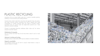 PLASTIC RECYCLING
Innovations that can convert plastic waste into a variety of valuable products,
enabling a circular economy and avoiding pollution.
Concerns about plastic waste from consumers and regulators have only grown,
and major consumer product companies from food to apparel have made
commitments to increase recycling rates and usage of recycled content.
Innovations that can convert waste into higher-value products are in high
demand to meet the challenge.
Climate & sustainability Recycling addresses plastic waste and can reduce
emissions and other impacts.
Globalization & inequality
Not all countries have fossil fuels, but all have plastic waste to use as a local
resource
Advances in tracking and sorting
Extended producer responsibility (EPR) requires validation of material collection.
Design for recyclability
Multi Material products can be hard to recycle; single-material or easy to-
separate designs are needed.
 