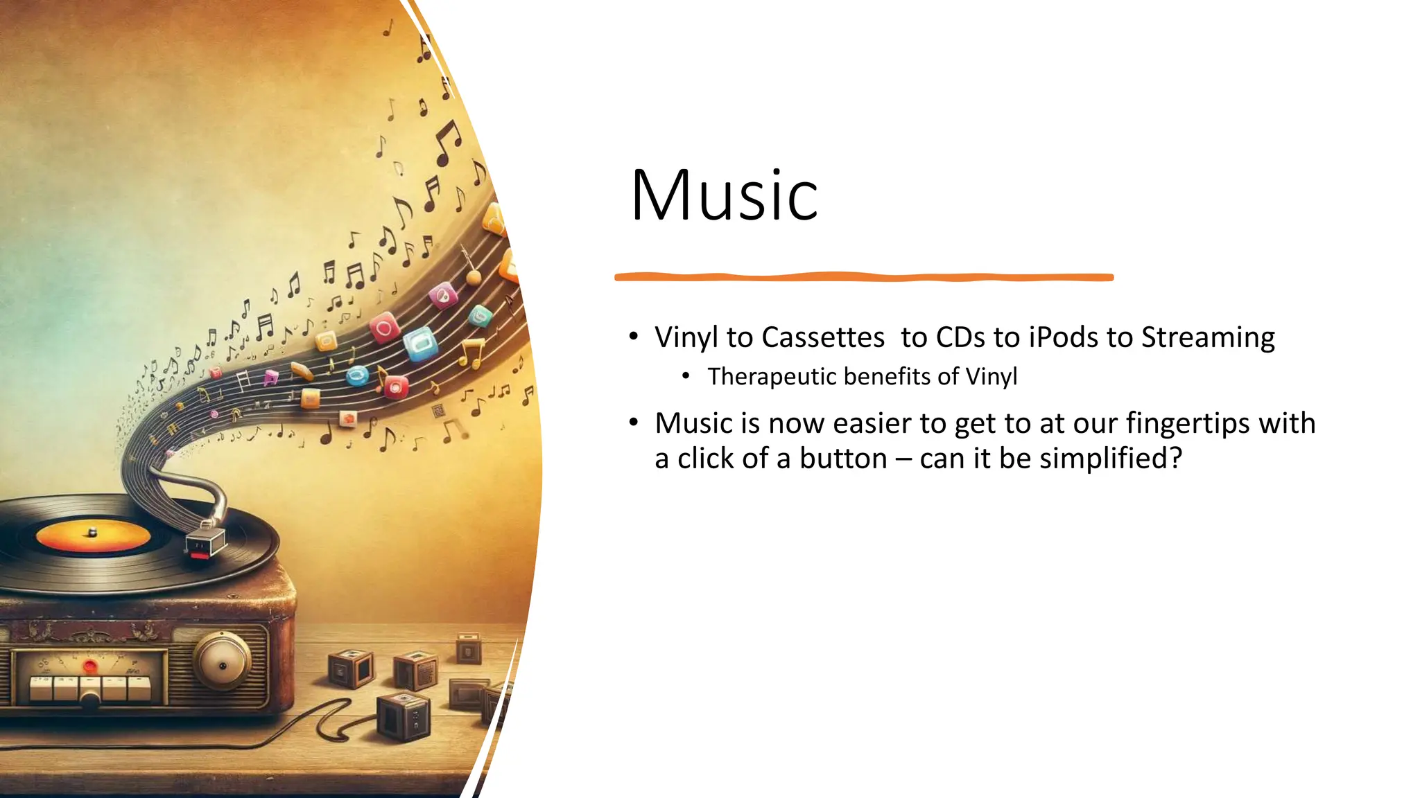 Music
• Vinyl to Cassettes to CDs to iPods to Streaming
• Therapeutic benefits of Vinyl
• Music is now easier to get to at our fingertips with
a click of a button – can it be simplified?
 