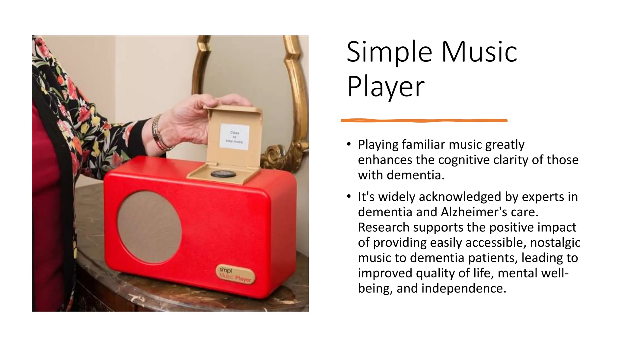 Simple Music
Player
• Playing familiar music greatly
enhances the cognitive clarity of those
with dementia.
• It's widely acknowledged by experts in
dementia and Alzheimer's care.
Research supports the positive impact
of providing easily accessible, nostalgic
music to dementia patients, leading to
improved quality of life, mental well-
being, and independence.
 