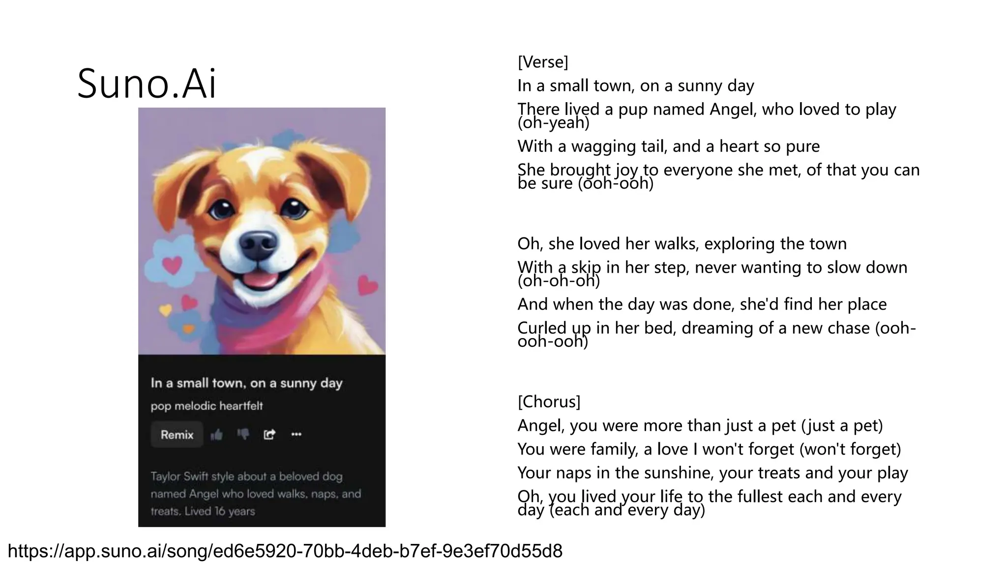 Suno.Ai
[Verse]
In a small town, on a sunny day
There lived a pup named Angel, who loved to play
(oh-yeah)
With a wagging tail, and a heart so pure
She brought joy to everyone she met, of that you can
be sure (ooh-ooh)
Oh, she loved her walks, exploring the town
With a skip in her step, never wanting to slow down
(oh-oh-oh)
And when the day was done, she'd find her place
Curled up in her bed, dreaming of a new chase (ooh-
ooh-ooh)
[Chorus]
Angel, you were more than just a pet (just a pet)
You were family, a love I won't forget (won't forget)
Your naps in the sunshine, your treats and your play
Oh, you lived your life to the fullest each and every
day (each and every day)
https://app.suno.ai/song/ed6e5920-70bb-4deb-b7ef-9e3ef70d55d8
 