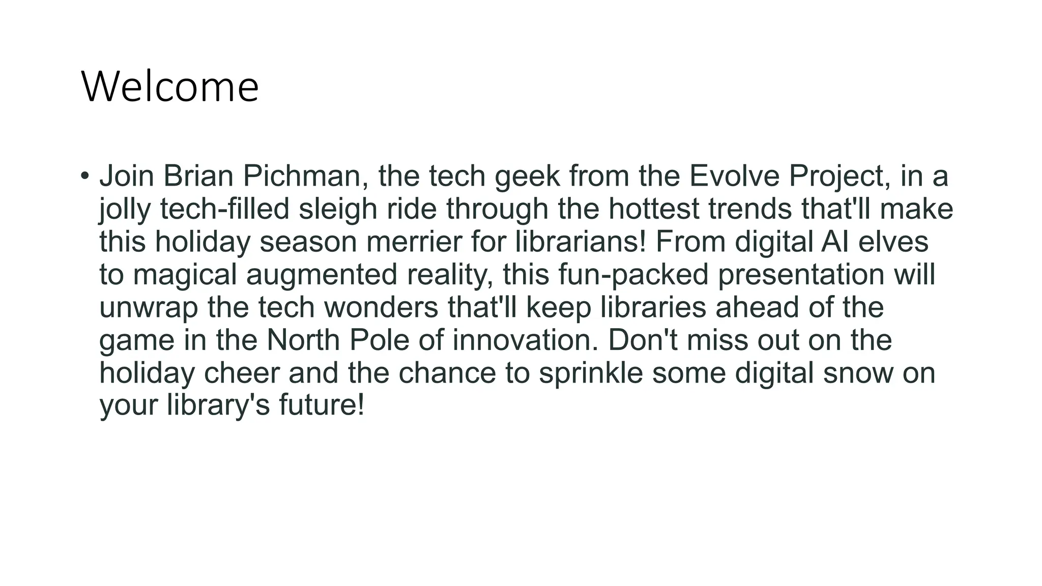 Welcome
• Join Brian Pichman, the tech geek from the Evolve Project, in a
jolly tech-filled sleigh ride through the hottest trends that'll make
this holiday season merrier for librarians! From digital AI elves
to magical augmented reality, this fun-packed presentation will
unwrap the tech wonders that'll keep libraries ahead of the
game in the North Pole of innovation. Don't miss out on the
holiday cheer and the chance to sprinkle some digital snow on
your library's future!
 