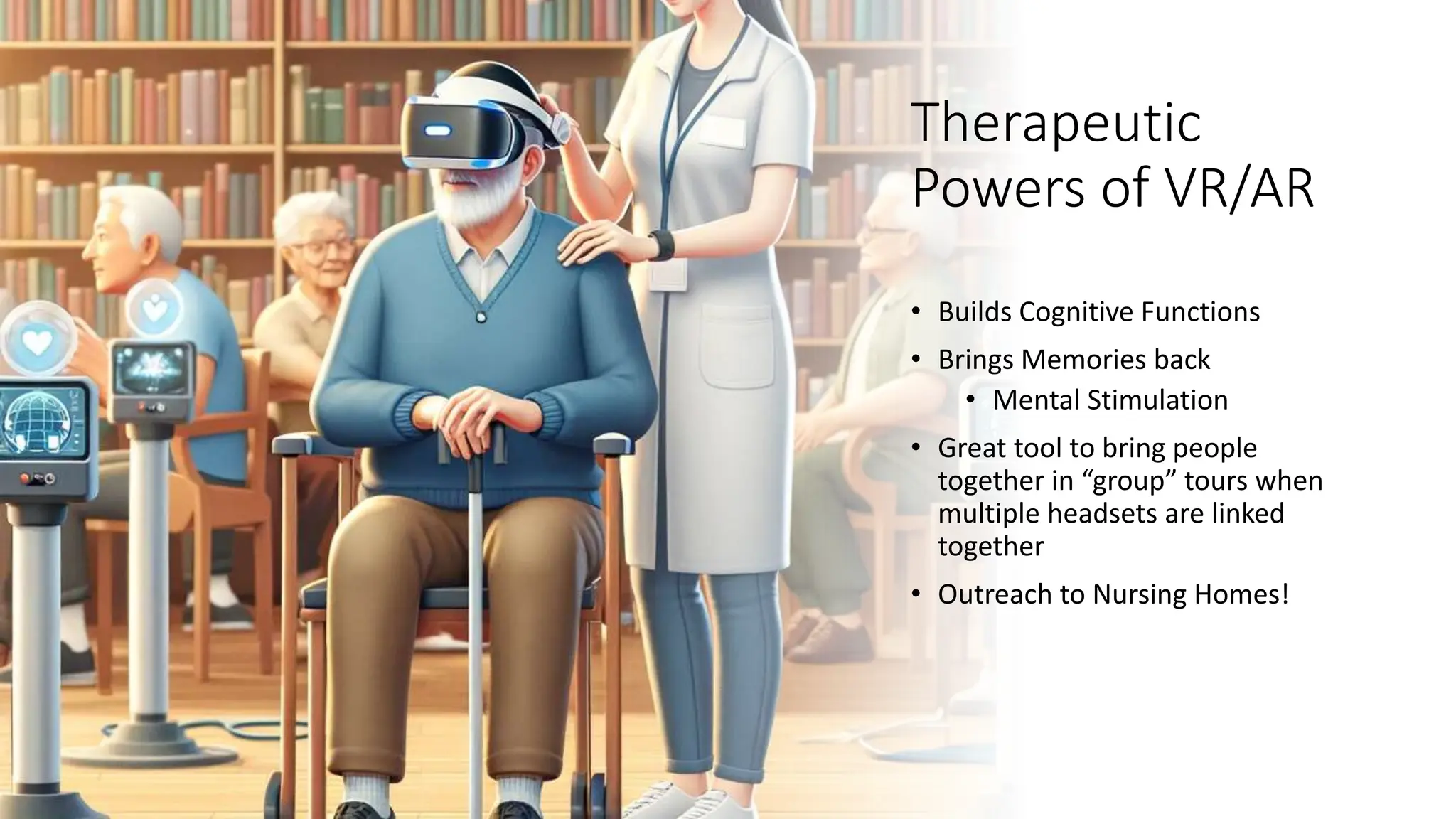 Therapeutic
Powers of VR/AR
• Builds Cognitive Functions
• Brings Memories back
• Mental Stimulation
• Great tool to bring people
together in “group” tours when
multiple headsets are linked
together
• Outreach to Nursing Homes!
 
