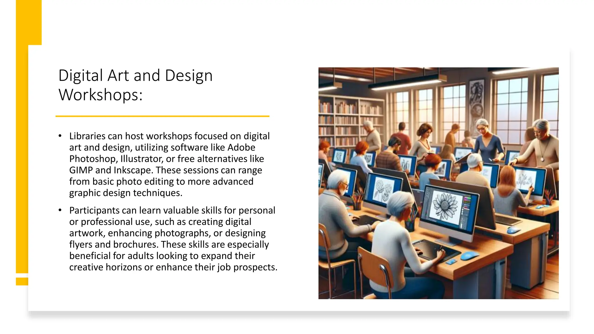 Digital Art and Design
Workshops:
• Libraries can host workshops focused on digital
art and design, utilizing software like Adobe
Photoshop, Illustrator, or free alternatives like
GIMP and Inkscape. These sessions can range
from basic photo editing to more advanced
graphic design techniques.
• Participants can learn valuable skills for personal
or professional use, such as creating digital
artwork, enhancing photographs, or designing
flyers and brochures. These skills are especially
beneficial for adults looking to expand their
creative horizons or enhance their job prospects.
 
