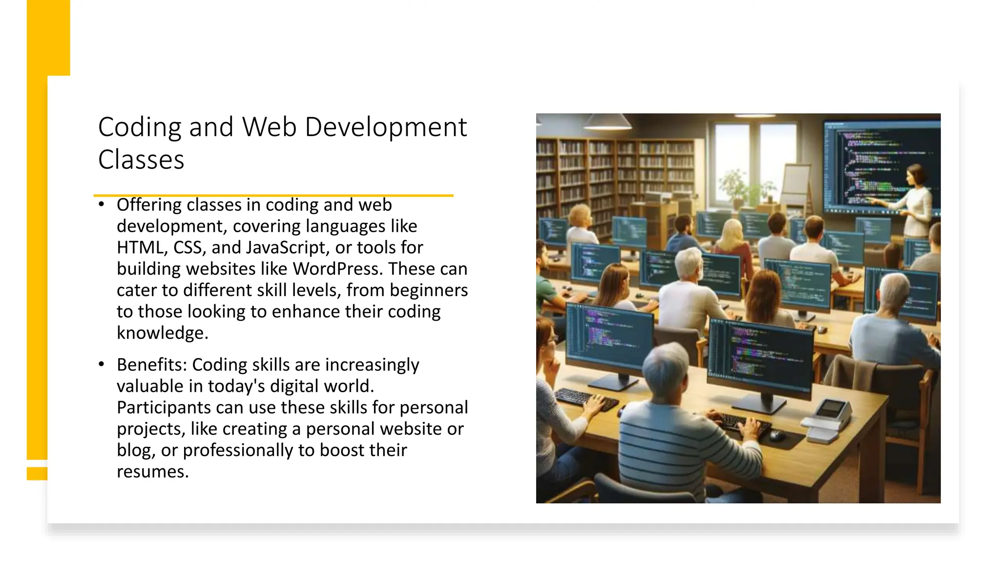 Coding and Web Development
Classes
• Offering classes in coding and web
development, covering languages like
HTML, CSS, and JavaScript, or tools for
building websites like WordPress. These can
cater to different skill levels, from beginners
to those looking to enhance their coding
knowledge.
• Benefits: Coding skills are increasingly
valuable in today's digital world.
Participants can use these skills for personal
projects, like creating a personal website or
blog, or professionally to boost their
resumes.
 
