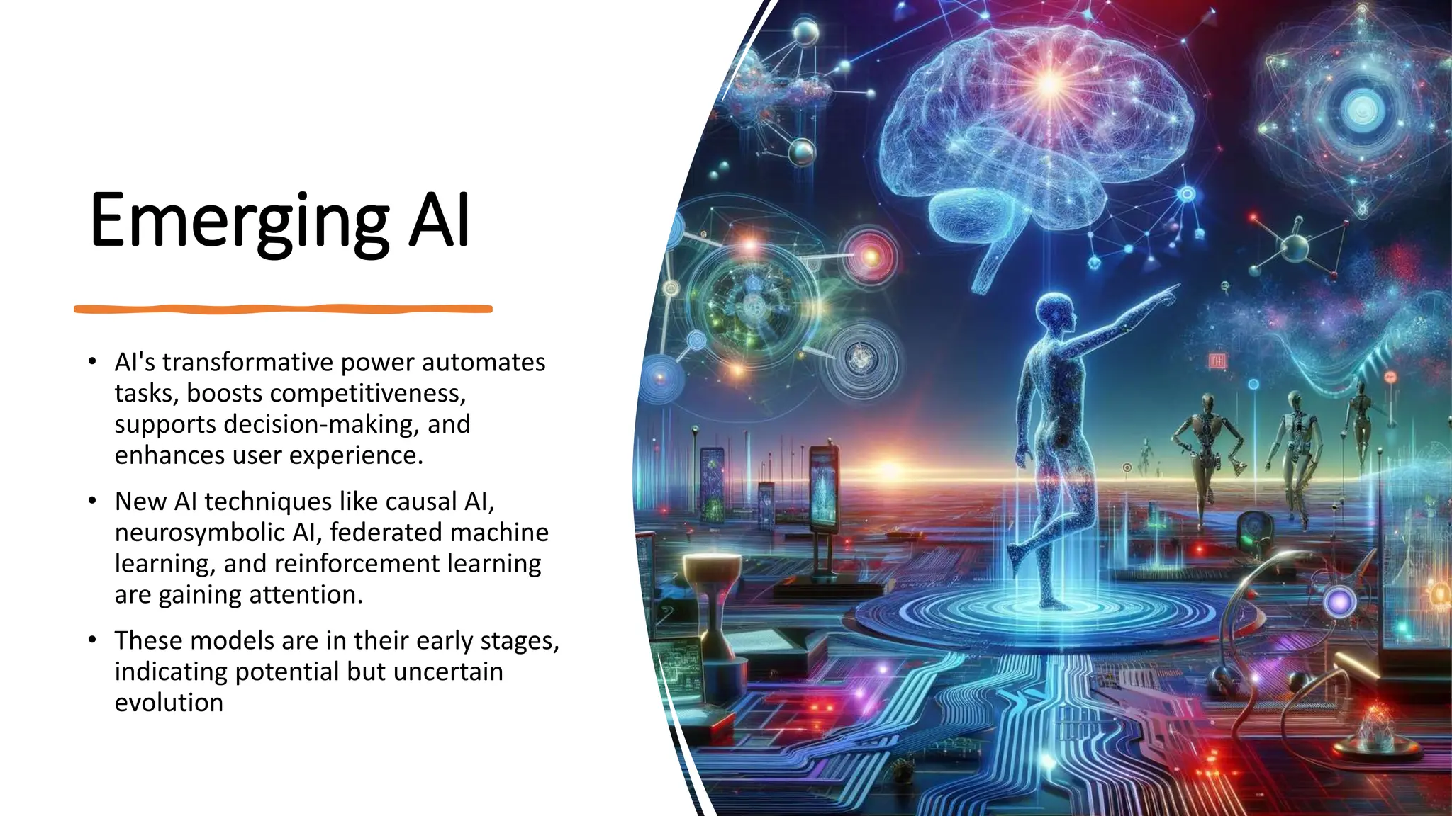 Emerging AI
• AI's transformative power automates
tasks, boosts competitiveness,
supports decision-making, and
enhances user experience.
• New AI techniques like causal AI,
neurosymbolic AI, federated machine
learning, and reinforcement learning
are gaining attention.
• These models are in their early stages,
indicating potential but uncertain
evolution​
 