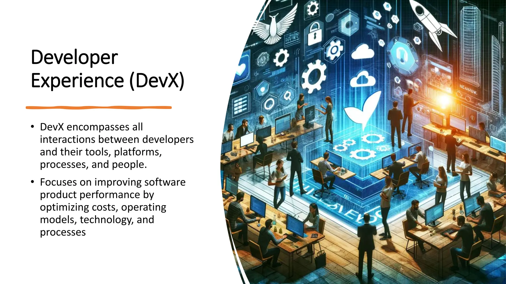 Developer
Experience (DevX)
• DevX encompasses all
interactions between developers
and their tools, platforms,
processes, and people.
• Focuses on improving software
product performance by
optimizing costs, operating
models, technology, and
processes
 