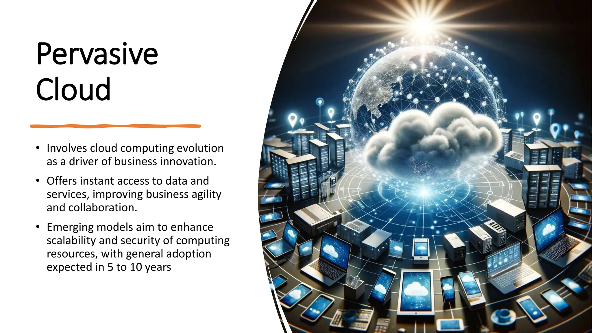 Pervasive
Cloud
• Involves cloud computing evolution
as a driver of business innovation.
• Offers instant access to data and
services, improving business agility
and collaboration.
• Emerging models aim to enhance
scalability and security of computing
resources, with general adoption
expected in 5 to 10 years
 