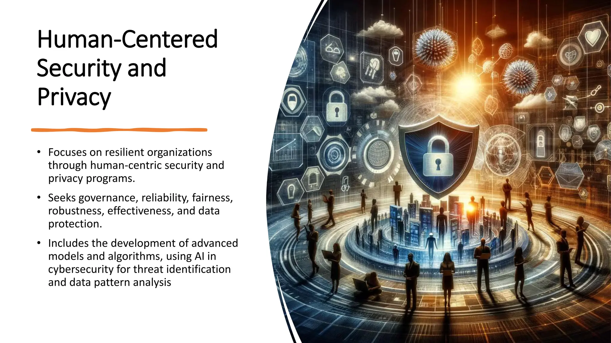 Human-Centered
Security and
Privacy
• Focuses on resilient organizations
through human-centric security and
privacy programs.
• Seeks governance, reliability, fairness,
robustness, effectiveness, and data
protection.
• Includes the development of advanced
models and algorithms, using AI in
cybersecurity for threat identification
and data pattern analysis
 