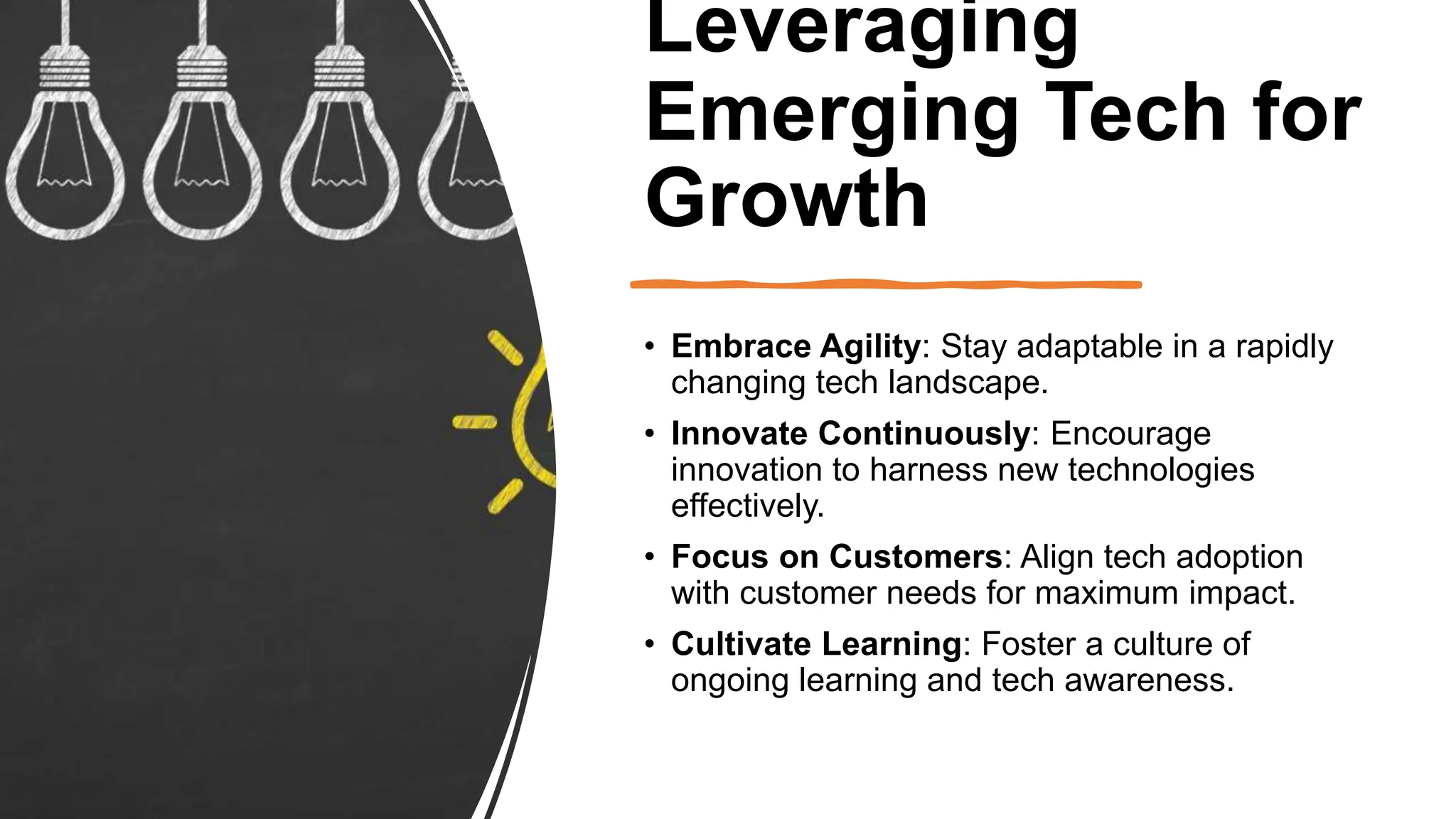 Leveraging
Emerging Tech for
Growth
• Embrace Agility: Stay adaptable in a rapidly
changing tech landscape.
• Innovate Continuously: Encourage
innovation to harness new technologies
effectively.
• Focus on Customers: Align tech adoption
with customer needs for maximum impact.
• Cultivate Learning: Foster a culture of
ongoing learning and tech awareness.
 