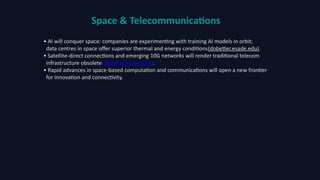 Space & Telecommunications
• AI will conquer space: companies are experimenting with training AI models in orbit;
data centres in space offer superior thermal and energy conditions(dobetter.esade.edu).
• Satellite‑direct connections and emerging 10G networks will render traditional telecom
infrastructure obsolete(dobetter.esade.edu).
• Rapid advances in space‑based computation and communications will open a new frontier
for innovation and connectivity.
 
