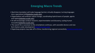 Emerging Macro Trends
• Real‑time translation will make language barriers virtually disappear, turning languages
into a specialised skill(dobetter.esade.edu).
• Organisations will embrace radical change, coordinating hybrid teams of people, agents
and robots(dobetter.esade.edu).
• AI will increasingly conduct research, experimentation and discovery, scaling human
innovation(dobetter.esade.edu).
• The search for a successor to the smartphone continues, with wearable devices and new
form factors under development(dobetter.esade.edu).
• Hyperloop projects may take off in China, transforming regional connectivity(dobetter.esade.edu).
 