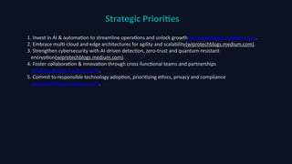 Strategic Priorities
1. Invest in AI & automation to streamline operations and unlock growth(wiprotechblogs.medium.com).
2. Embrace multi‑cloud and edge architectures for agility and scalability(wiprotechblogs.medium.com).
3. Strengthen cybersecurity with AI‑driven detection, zero‑trust and quantum‑resistant
encryption(wiprotechblogs.medium.com).
4. Foster collaboration & innovation through cross‑functional teams and partnerships
(wiprotechblogs.medium.com).
5. Commit to responsible technology adoption, prioritising ethics, privacy and compliance
(wiprotechblogs.medium.com).
 
