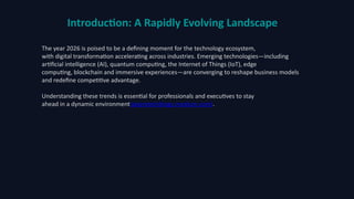 Introduction: A Rapidly Evolving Landscape
The year 2026 is poised to be a defining moment for the technology ecosystem,
with digital transformation accelerating across industries. Emerging technologies—including
artificial intelligence (AI), quantum computing, the Internet of Things (IoT), edge
computing, blockchain and immersive experiences—are converging to reshape business models
and redefine competitive advantage.
Understanding these trends is essential for professionals and executives to stay
ahead in a dynamic environment(wiprotechblogs.medium.com).
 