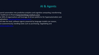 AI & Agents
eyond automation into predictive analytics and cognitive computing, transforming
m healthcare to finance(wiprotechblogs.medium.com).
er 60% of organisations will leverage AI-driven platforms for hyperautomation and
pplications(wiprotechblogs.medium.com).
will take the lead; software agents powered by language models can reason,
act autonomously, handling tasks such as purchasing, negotiating and
better.esade.edu).
 