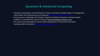 Quantum & Advanced Computing
• Quantum computing is transitioning from theory to practice; breakthroughs in cryptography,
optimisation and drug discovery are expected(wiprotechblogs.medium.com).
• Early quantum advantage will emerge in logistics and pharmaceuticals, solving complex
problems unreachable by classical computers(wiprotechblogs.medium.com).
• AI supercomputing platforms and AI-native development environments will drive
next‑generation innovation(wiprotechblogs.medium.com).
 