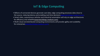 IoT & Edge Computing
• Billions of connected devices generate vast data; edge computing processes data close to
the source, reducing latency and enabling real‑time decisions(wiprotechblogs.medium.com).
• Smart cities, autonomous vehicles and industrial automation will rely on edge architectures
for efficiency and reliability(wiprotechblogs.medium.com).
• Multi‑cloud and distributed computing environments will provide agility and scalability
for enterprises(wiprotechblogs.medium.com).
 
