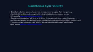 Blockchain & Cybersecurity
• Blockchain adoption is expanding beyond cryptocurrency to supply chain transparency,
digital identity and contract management; enterprise adoption is projected to grow
30% annually(wiprotechblogs.medium.com).
• Cybersecurity innovations will focus on AI‑driven threat detection, zero‑trust architectures
and quantum‑resistant encryption to protect data and infrastructure(wiprotechblogs.medium.com).
• Organisations will strengthen their security posture to combat increasingly sophisticated
cyber threats(wiprotechblogs.medium.com).
 