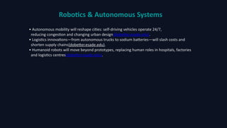 Robotics & Autonomous Systems
• Autonomous mobility will reshape cities: self‑driving vehicles operate 24/7,
reducing congestion and changing urban design(dobetter.esade.edu).
• Logistics innovations—from autonomous trucks to sodium batteries—will slash costs and
shorten supply chains(dobetter.esade.edu).
• Humanoid robots will move beyond prototypes, replacing human roles in hospitals, factories
and logistics centres(dobetter.esade.edu).
 