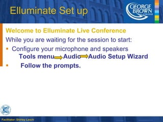 Elluminate Set up Welcome to Elluminate Live Conference While you are waiting for the session to start: Configure your microphone and speakersTools menu     Audio    Audio Setup Wizard      Follow the prompts. 