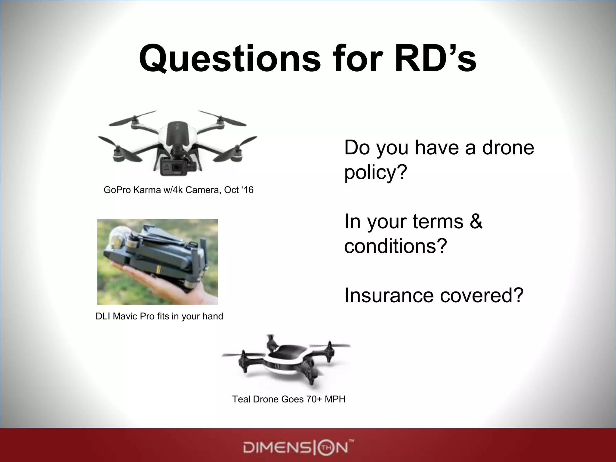 Questions for RD’s
Do you have a drone
policy?
In your terms &
conditions?
Insurance covered?
GoPro Karma w/4k Camera, Oct ‘16
Teal Drone Goes 70+ MPH
DLI Mavic Pro fits in your hand Hover folds into book-size
 