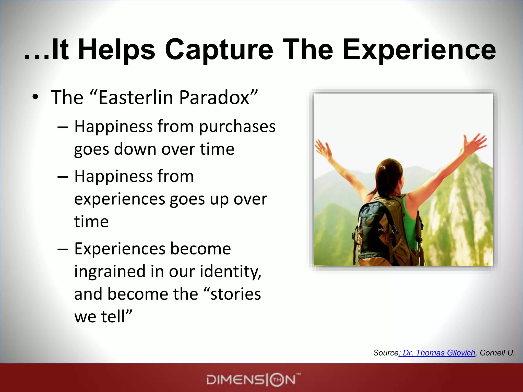 …It Helps Capture The Experience
• The “Easterlin Paradox”
– Happiness from purchases
goes down over time
– Happiness from
experiences goes up over
time
– Experiences become
ingrained in our identity,
and become the “stories
we tell”
Source: Dr. Thomas Gilovich, Cornell U.
 