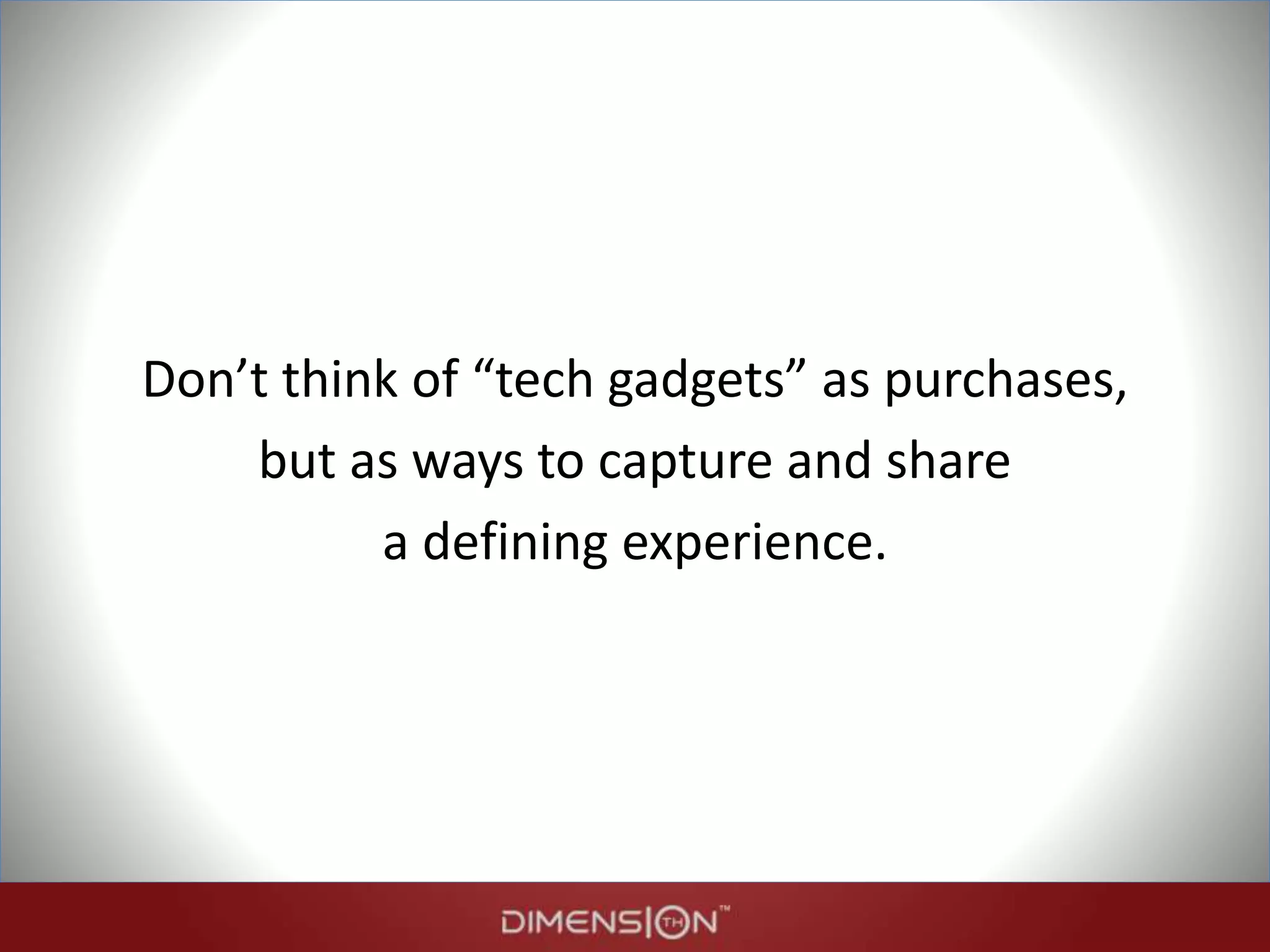 Don’t think of “tech gadgets” as purchases,
but as ways to capture and share
a defining experience.
 