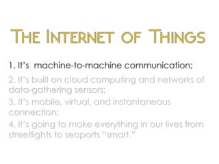 1. It’s machine-to-machine communication;
2. It’s built on cloud computing and networks of
data-gathering sensors;
3. It’s mobile, virtual, and instantaneous
connection;
4. It’s going to make everything in our lives from
streetlights to seaports “smart.”
	
  
 