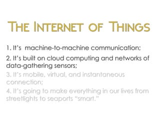 1. It’s machine-to-machine communication;
2. It’s built on cloud computing and networks of
data-gathering sensors;
3. It’s mobile, virtual, and instantaneous
connection;
4. It’s going to make everything in our lives from
streetlights to seaports “smart.”
	
  
 