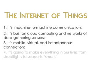 1. It’s machine-to-machine communication;
2. It’s built on cloud computing and networks of
data-gathering sensors;
3. It’s mobile, virtual, and instantaneous
connection;
4. It’s going to make everything in our lives from
streetlights to seaports “smart.”
	
  
 