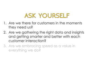 1.  Are we there for customers in the moments
they need us?
2.  Are we gathering the right data and insights
and getting smarter and better with each
customer interaction?
3.  Are we embracing speed as a value in
everything we do?
	
  
 