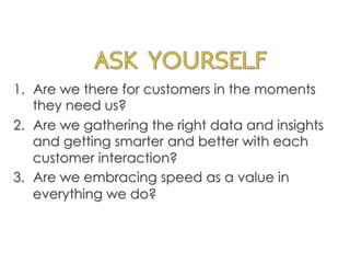 1.  Are we there for customers in the moments
they need us?
2.  Are we gathering the right data and insights
and getting smarter and better with each
customer interaction?
3.  Are we embracing speed as a value in
everything we do?
	
  
 