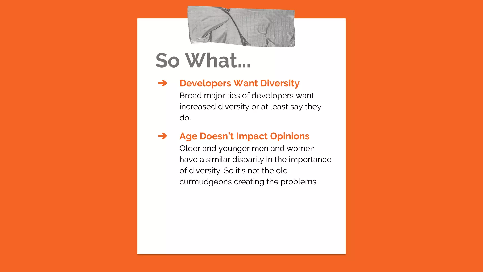 So What...
➔ Developers Want Diversity
Broad majorities of developers want
increased diversity or at least say they
do.
➔ Age Doesn’t Impact Opinions
Older and younger men and women
have a similar disparity in the importance
of diversity. So it’s not the old
curmudgeons creating the problems
 
