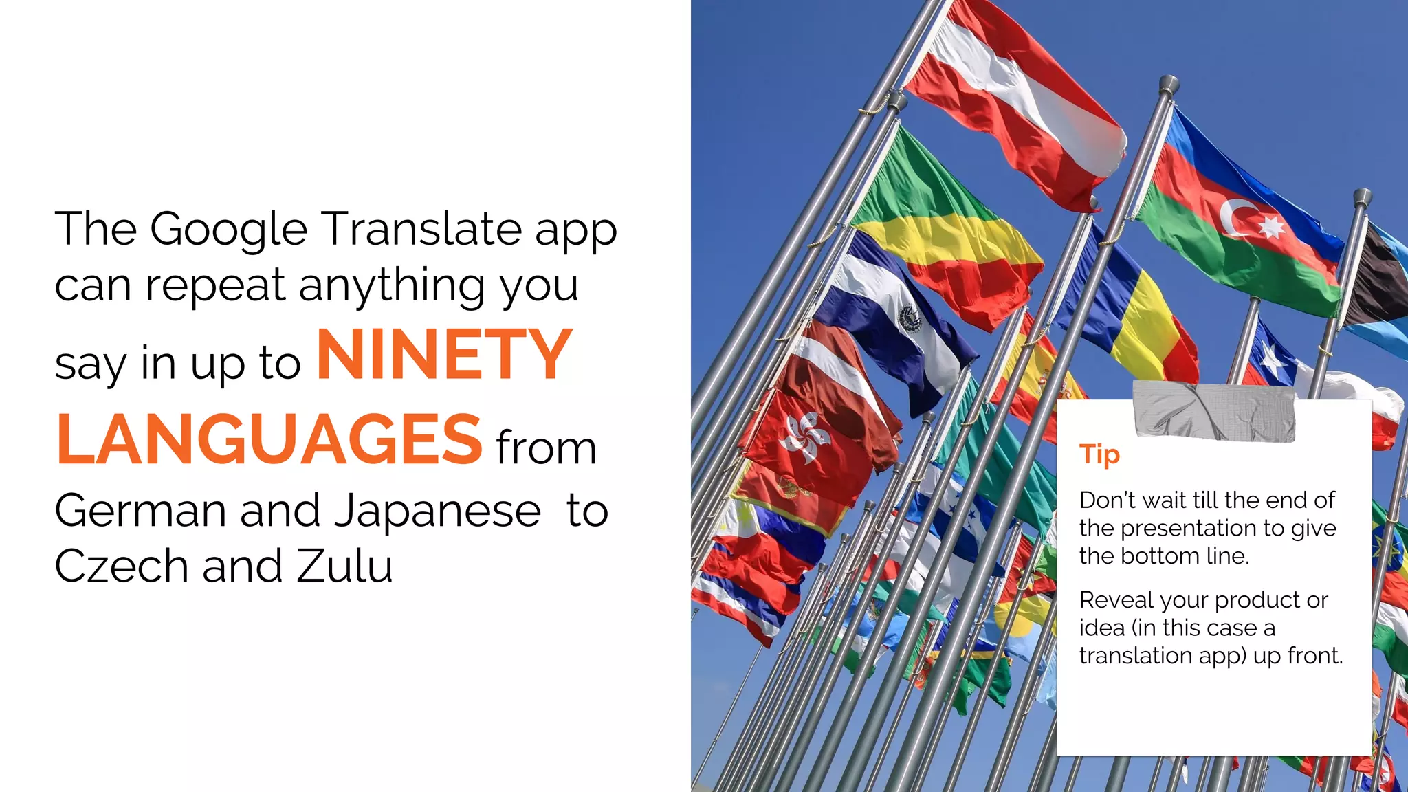 The Google Translate app
can repeat anything you
say in up to NINETY
LANGUAGES from
German and Japanese to
Czech and Zulu
Tip
Don’t wait till the end of
the presentation to give
the bottom line.
Reveal your product or
idea (in this case a
translation app) up front.
 
