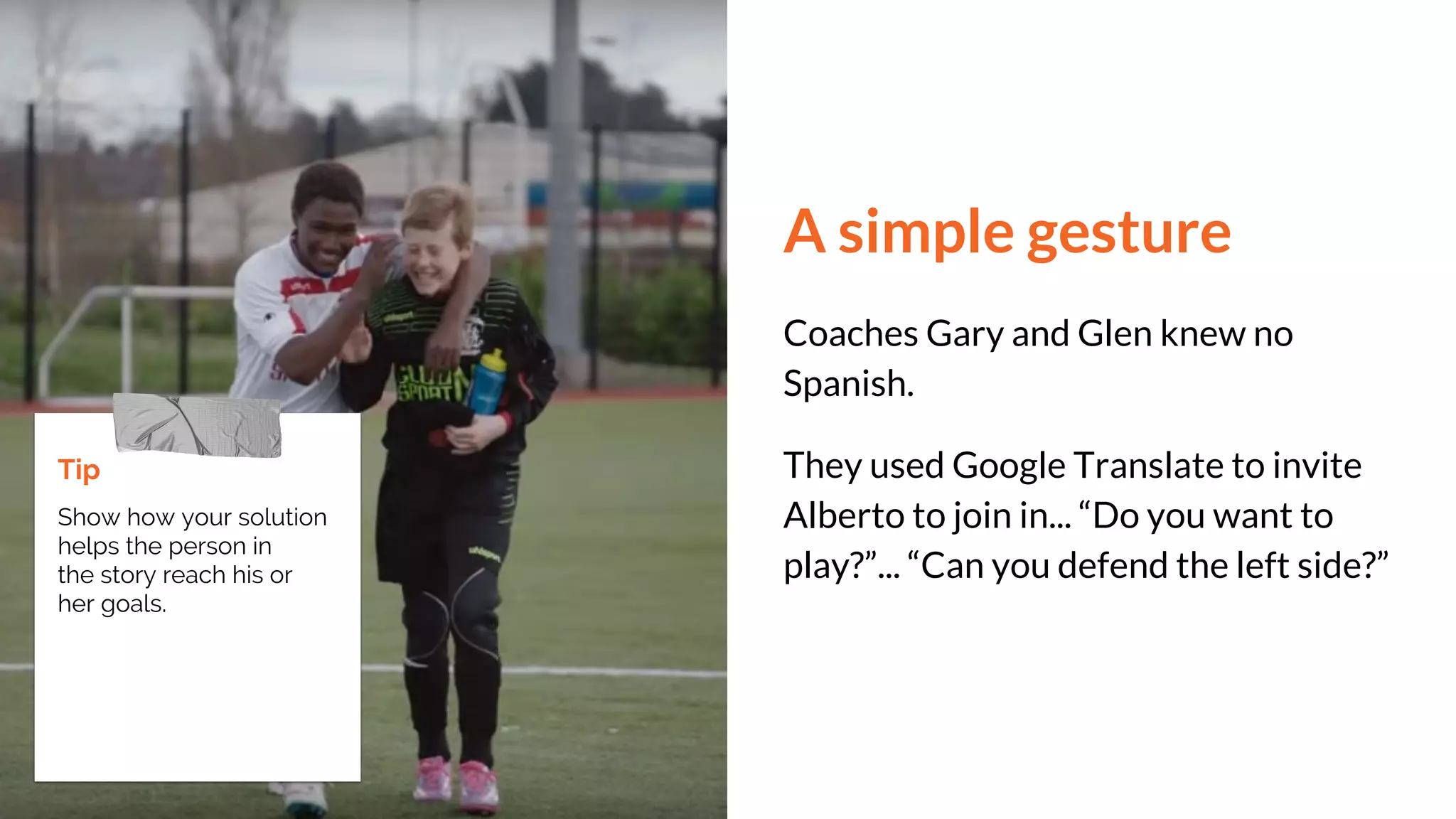 A simple gesture
Coaches Gary and Glen knew no
Spanish.
They used Google Translate to invite
Alberto to join in... “Do you want to
play?”... “Can you defend the left side?”
Tip
Show how your solution
helps the person in
the story reach his or
her goals.
 