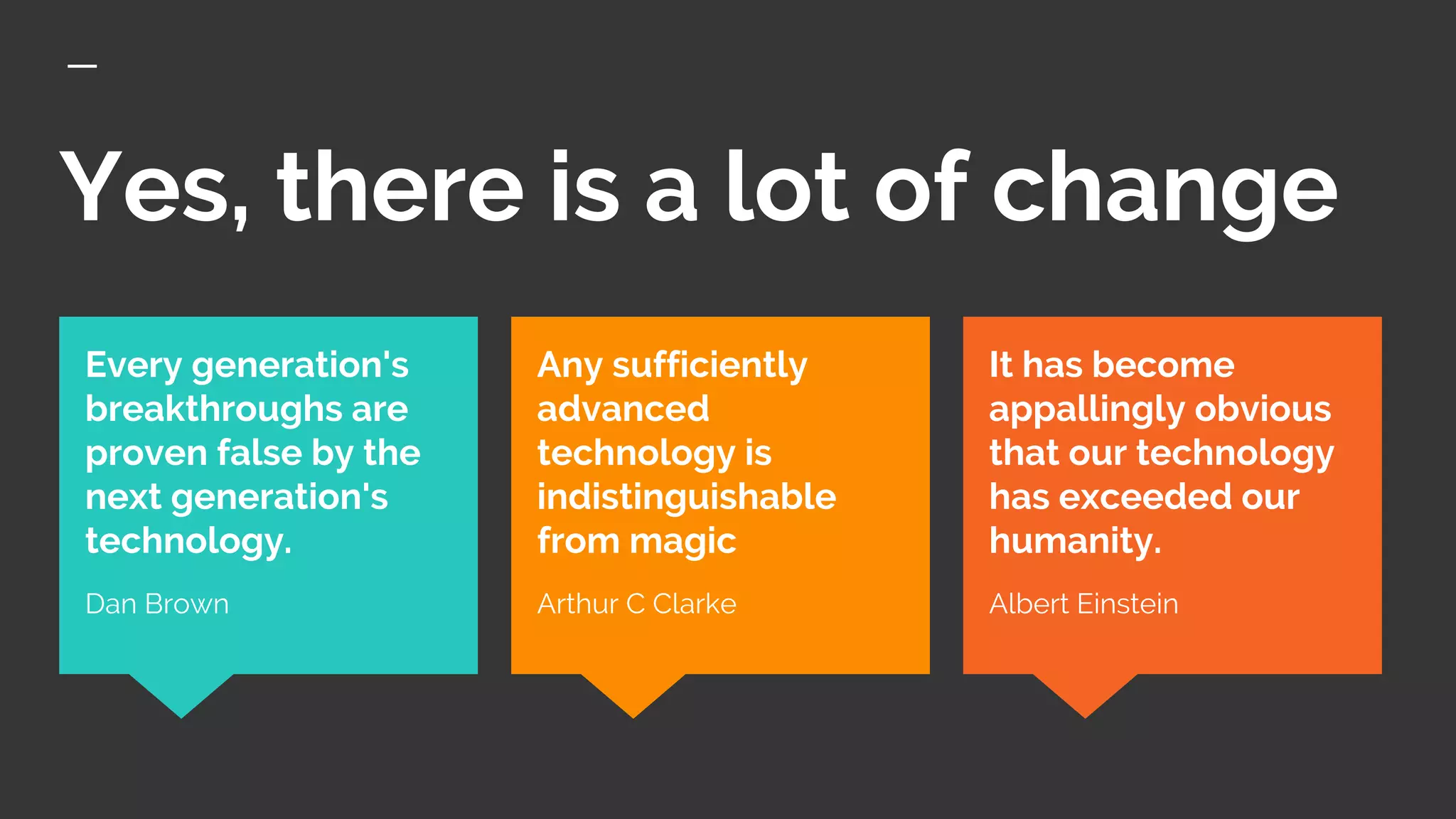 Yes, there is a lot of change
It has become
appallingly obvious
that our technology
has exceeded our
humanity.
Albert Einstein
Every generation's
breakthroughs are
proven false by the
next generation's
technology.
Dan Brown
Any sufficiently
advanced
technology is
indistinguishable
from magic
Arthur C Clarke
 