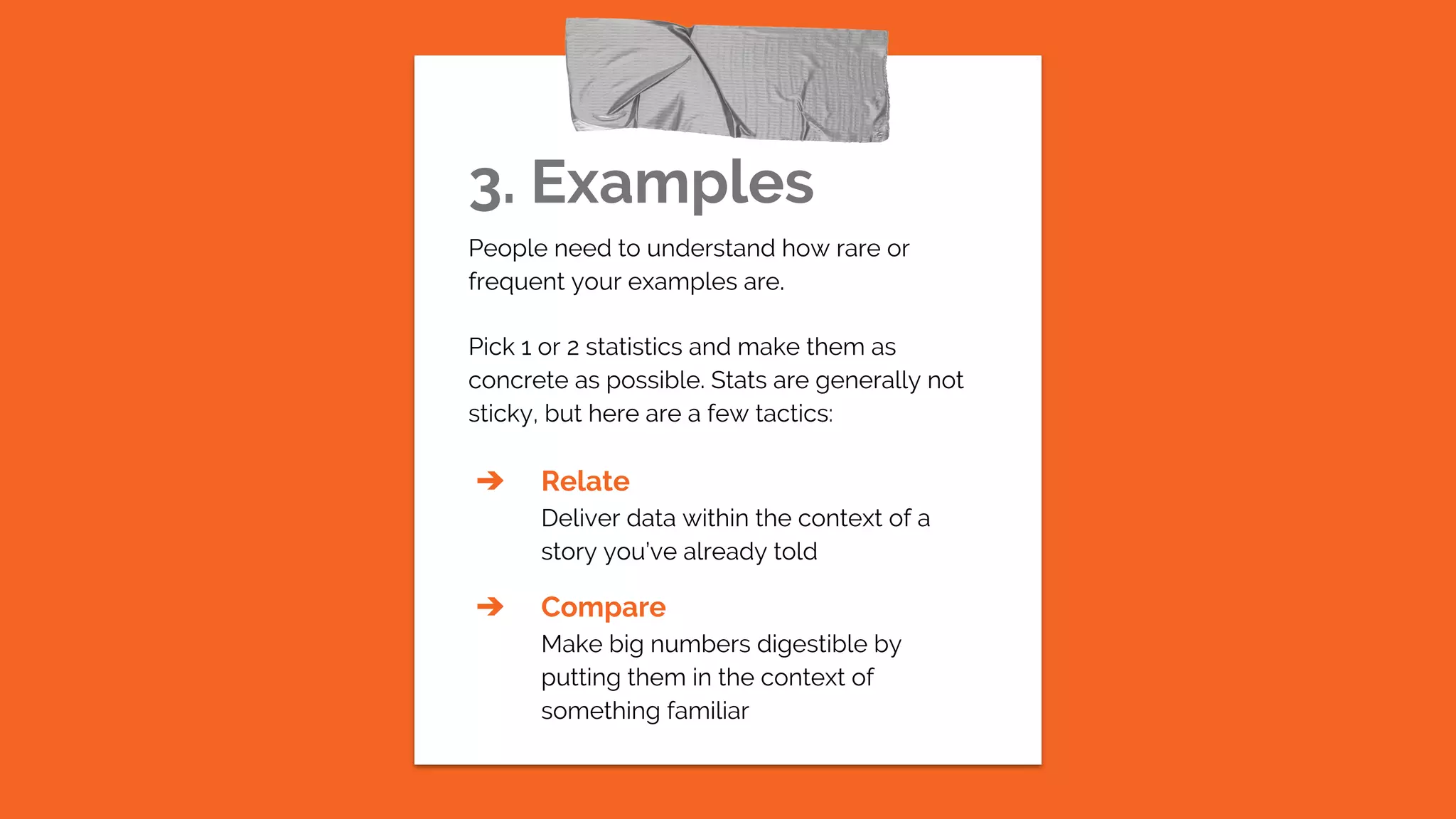 3. Examples
People need to understand how rare or
frequent your examples are.
Pick 1 or 2 statistics and make them as
concrete as possible. Stats are generally not
sticky, but here are a few tactics:
➔ Relate
Deliver data within the context of a
story you’ve already told
➔ Compare
Make big numbers digestible by
putting them in the context of
something familiar
 